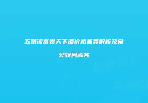 五粮液富贵天下酒价格差异解析及常见疑问解答