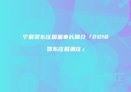 宁夏贺东庄园董事长简介「2018贺东庄园酒庄」