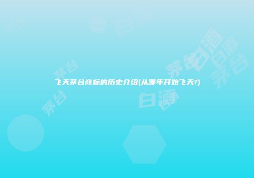 飞天茅台商标的历史介绍(从哪年开始飞天?)