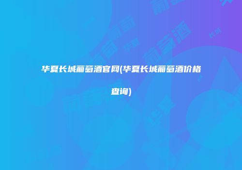 华夏长城葡萄酒官网(华夏长城葡萄酒价格查询)