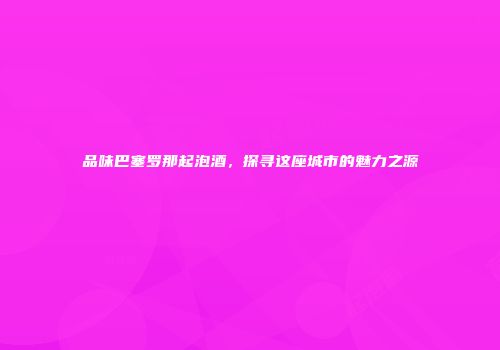 品味巴塞罗那起泡酒，探寻这座城市的魅力之源