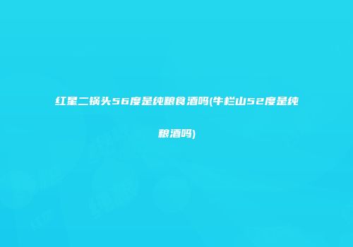 红星二锅头56度是纯粮食酒吗(牛栏山52度是纯粮酒吗)