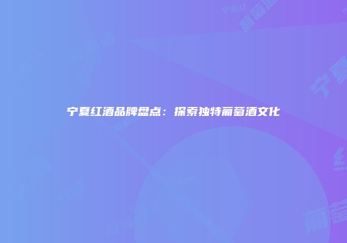 宁夏红酒品牌盘点：探索独特葡萄酒文化