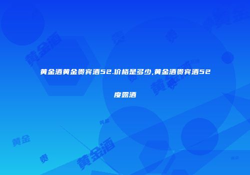 黄金酒黄金贵宾酒52.价格是多少,黄金酒贵宾酒52度露酒