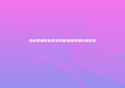 劲虎啤酒价格表及其他品牌啤酒价格对比