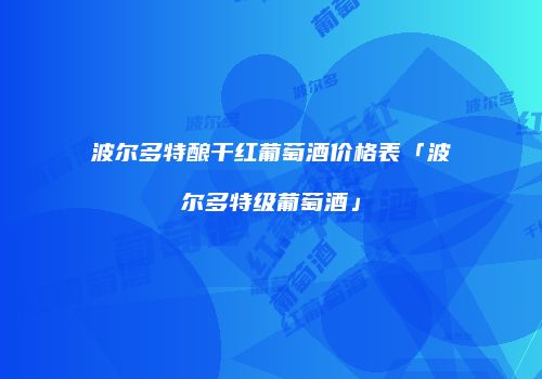 波尔多特酿干红葡萄酒价格表「波尔多特级葡萄酒」