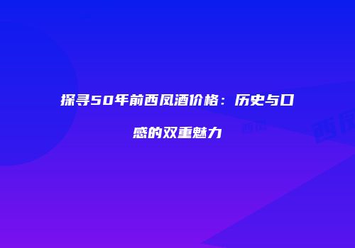 探寻50年前西凤酒价格：历史与口感的双重魅力
