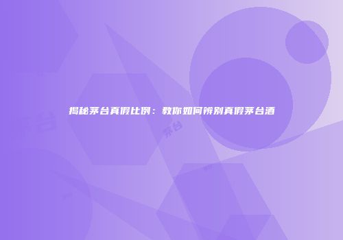 揭秘茅台真假比例：教你如何辨别真假茅台酒
