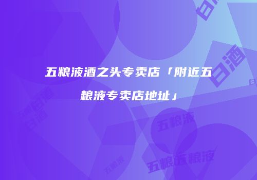 五粮液酒之头专卖店「附近五粮液专卖店地址」
