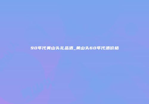 90年代黄山头礼品酒_黄山头60年代酒价格