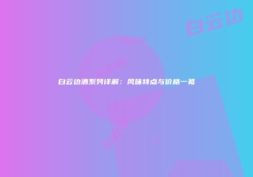 白云边酒系列详解：风味特点与价格一览