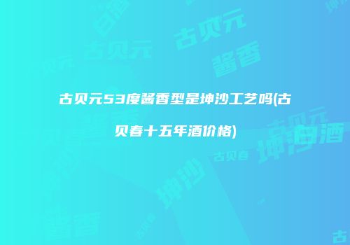 古贝元53度酱香型是坤沙工艺吗(古贝春十五年酒价格)