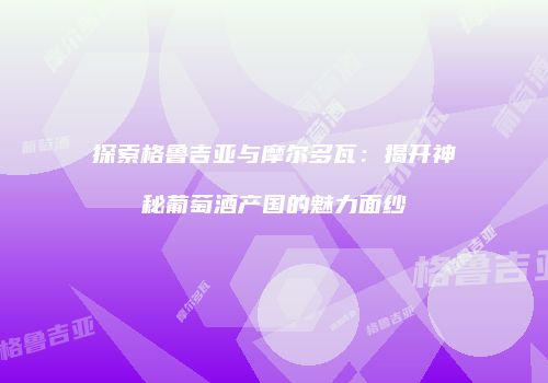 探索格鲁吉亚与摩尔多瓦：揭开神秘葡萄酒产国的魅力面纱