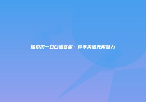 探索扪一口白酒客服：尽享美酒无限魅力