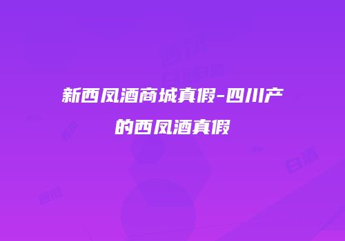 新西凤酒商城真假-四川产的西凤酒真假