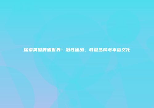 探索英国啤酒世界：烈性佳酿、特色品牌与丰富文化