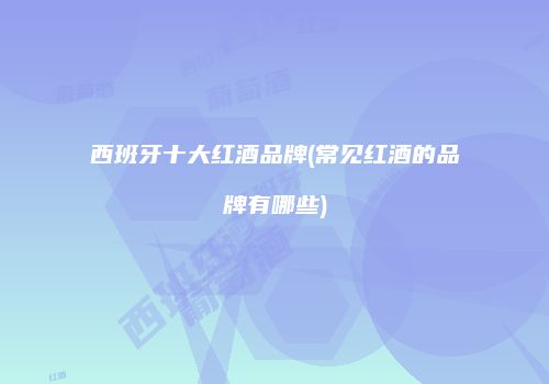 西班牙十大红酒品牌(常见红酒的品牌有哪些)