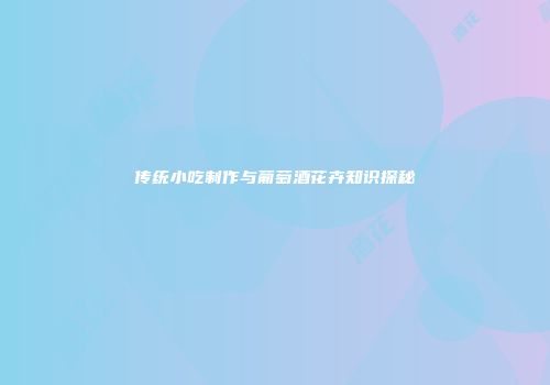 传统小吃制作与葡萄酒花卉知识探秘