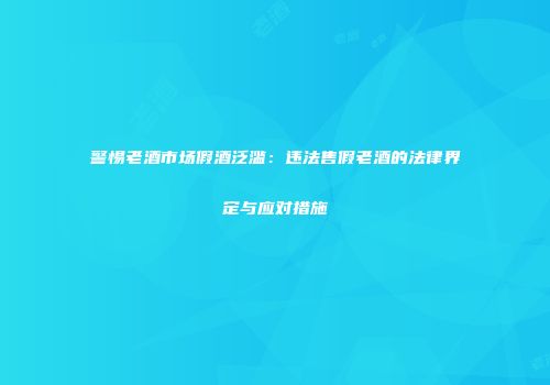 警惕老酒市场假酒泛滥：违法售假老酒的法律界定与应对措施