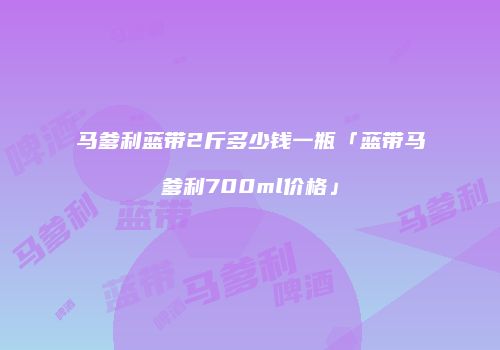 马爹利蓝带2斤多少钱一瓶「蓝带马爹利700ml价格」