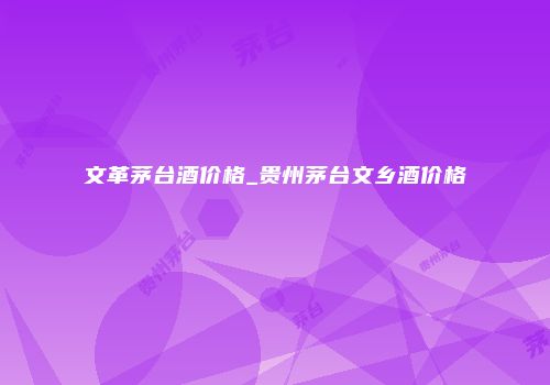 文革茅台酒价格_贵州茅台文乡酒价格