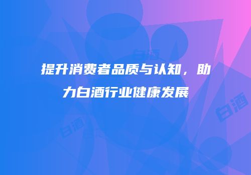 提升消费者品质与认知，助力白酒行业健康发展