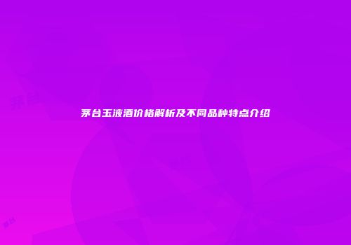 茅台玉液酒价格解析及不同品种特点介绍