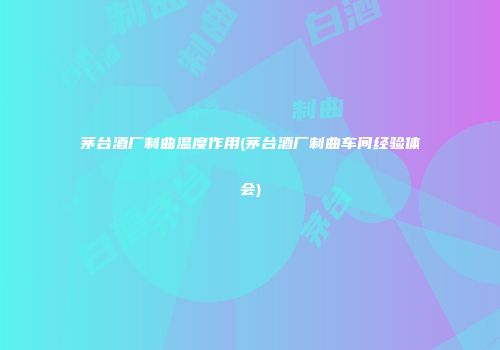 茅台酒厂制曲温度作用(茅台酒厂制曲车间经验体会)