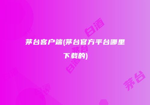 茅台客户端(茅台官方平台哪里下载的)