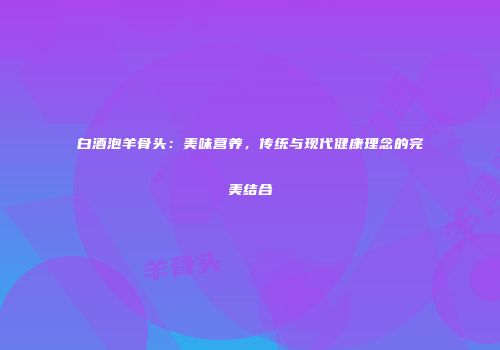 白酒泡羊骨头：美味营养，传统与现代健康理念的完美结合
