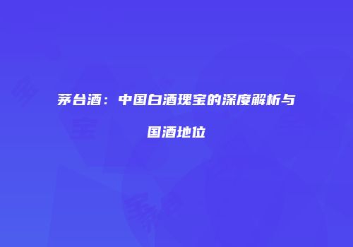 茅台酒：中国白酒瑰宝的深度解析与国酒地位