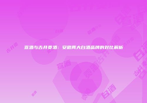 宣酒与古井贡酒：安徽两大白酒品牌的对比解析