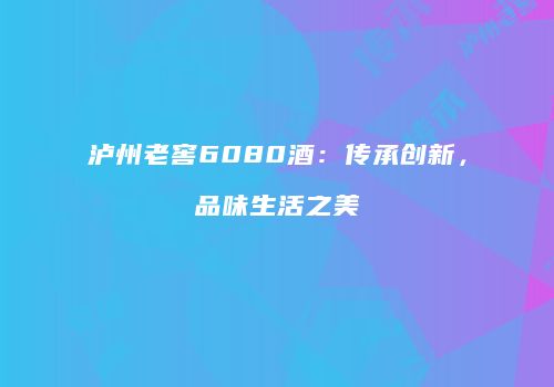 泸州老窖6080酒：传承创新，品味生活之美