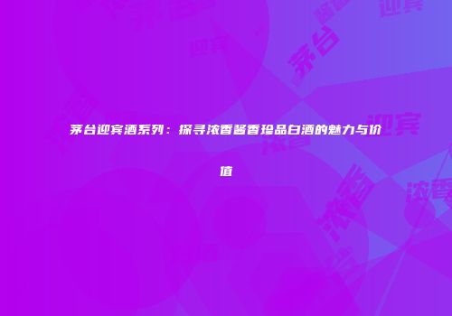 茅台迎宾酒系列：探寻浓香酱香珍品白酒的魅力与价值