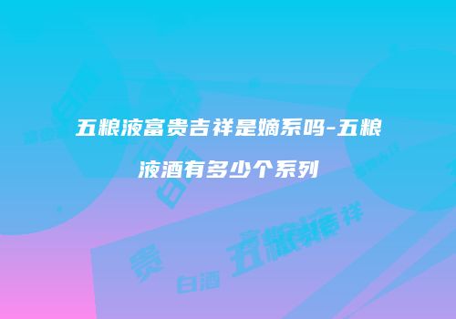五粮液富贵吉祥是嫡系吗-五粮液酒有多少个系列