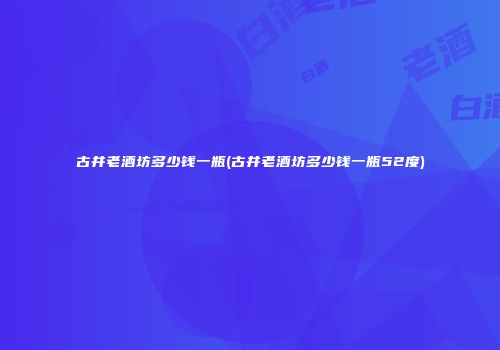 古井老酒坊多少钱一瓶(古井老酒坊多少钱一瓶52度)