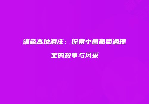 银色高地酒庄：探索中国葡萄酒瑰宝的故事与风采