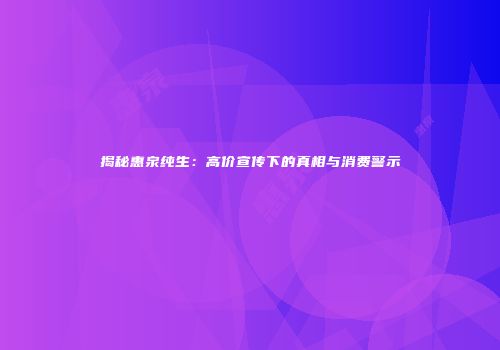 揭秘惠泉纯生：高价宣传下的真相与消费警示
