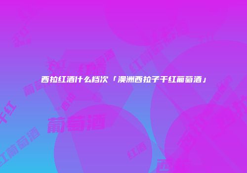 西拉红酒什么档次「澳洲西拉子干红葡萄酒」