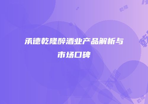 承德乾隆醉酒业产品解析与市场口碑