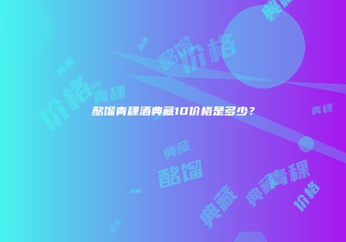 酩馏青稞酒典藏10价格是多少？