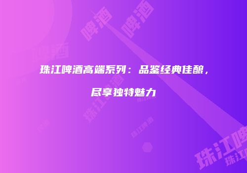 珠江啤酒高端系列：品鉴经典佳酿，尽享独特魅力