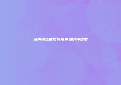 如何挑选优质贵州茅台镇坤沙酒