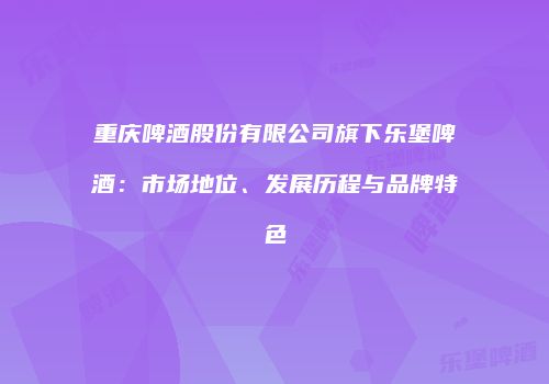 重庆啤酒股份有限公司旗下乐堡啤酒：市场地位、发展历程与品牌特色