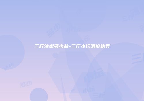 三斤辣椒多少盐-三斤小坛酒价格表