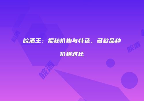 皖酒王：揭秘价格与特色，多款品种价格对比