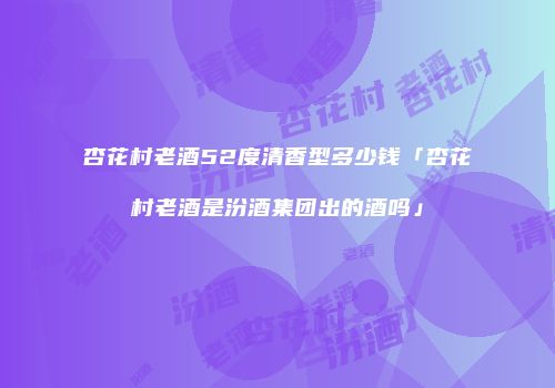 杏花村老酒52度清香型多少钱「杏花村老酒是汾酒集团出的酒吗」
