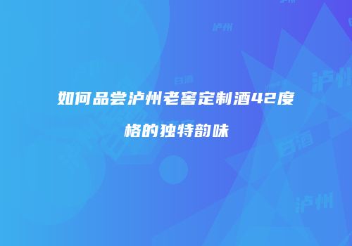 如何品尝泸州老窖定制酒42度格的独特韵味