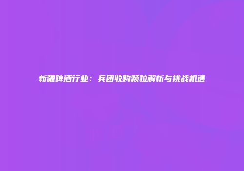 新疆啤酒行业：兵团收购颗粒解析与挑战机遇