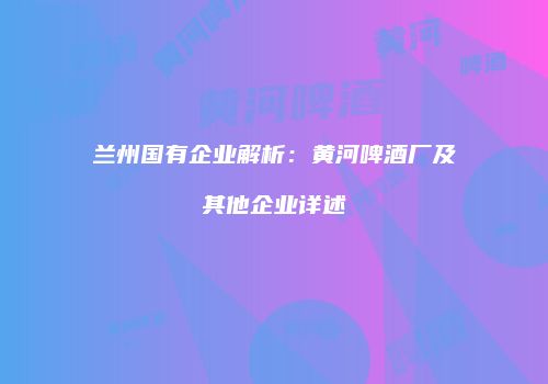 兰州国有企业解析：黄河啤酒厂及其他企业详述